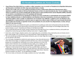 10 frases célebres de Hugo Chávez
• Hugo Chávez Frías (1954-2013) fue un político y militar venezolano, que se convirtió en Presidente de la República Bolivariana
de Venezuela el 2 de febrero de 1999, cargo que ostentó hasta su muerte.
• Chávez creó en 1982, junto con otros capitanes del ejército de tierra, el Movimiento Bolivariano Revolucionario-200, e
intentaron un golpe de estado en 1992 que finalmente fracasó y le llevó a la cárcel durante dos años. Tras ser indultado, Hugo
Chávez se presentó a los comicios presidenciales de 1998, gracias al apoyo del Movimiento Quinta República (MVR), alzándose
con la victoria y convirtiéndose así en el 47.º presidente de Venezuela.
• Su gobierno se caracterizaría por la aprobación en 1999 de una nueva constitución, la nacionalización de la empresa CANTV
la mayor telefónica del país y su filial de telefonía móvil Movilnet, entre otros movimientos, así como por convertirse en un
“fenómeno político” entre su pueblo. Sus detractores, por el contrario, han calificado su gobierno como una dictadura sutil y
demagógica.En su faceta personal, se casó dos veces y se separó de su última mujer en 2003, por lo que el puesto de primera
dama quedó vacío durante sus siguientes 10 años como presidente. En junio de 2011 le fue diagnosticado un cáncer, del que
falleció el 5 de marzo de 2013.
• "Juro delante de Dios, juro delante de la patria, juro delante de mi pueblo que sobre esta moribunda Constitución (de 1961)
impulsaré las transformaciones democráticas necesarias para que la república nueva tenga una Carta Magna adecuada a los
nuevos tiempos. Lo juro". (Investidura de Chávez el 2 de febrero de 1999)
• "Soy un profundo peronista de corazón, porque el general Juan Domingo Perón fue un soldado de América y del pueblo que
compartió la misma línea que San Martín y Bolívar, entre otros". (4 agosto 2008)
• Come here, mister Danger, cobarde, asesino, eres un genocida, eres un alcohólico, eres un borracho, eres un inmoral, eres lo
peor, mister Danger, eres un enfermizo, lo sé personalmente” (Sobre George Bush en 2006)
• “No sería extraño que en Marte haya habido civilización, pero a lo mejor llegó allá el capitalismo, llegó el imperialismo y acabó
con ese planeta” (año 2011).
• "Es un corrupto, sinvergüenza y ladrón de cuatro esquinas. Si por obra del demonio el
señor (Alan) García llega a ser elegido presidente del Perú voy a retirar mi embajador,
porque con un presidente así, Venezuela no va a tener relaciones con el Perú. No
vamos a tener relaciones con un presidente de esta calaña, con un ladrón, con un
tahúr. A ver si voy a una cumbre y me roba este billete". (28 de abril de 2006)
• "Váyanse al carajo yanquis de mierda que aquí hay un pueblo digno, aquí hay un
pueblo digno, yanquis de mierda, váyanse al carajo 100 veces, aquí estamos los hijos
de (Simón) Bolívar, de Guaicapuro (líder indígena local) y de Tupac Amarú. Nosotros
estamos resueltos a ser libres". (11 de septiembre de 2008).
• “Ser rico es malo, es inhumano. Así lo digo y condeno a los ricos” (año 2005).
 