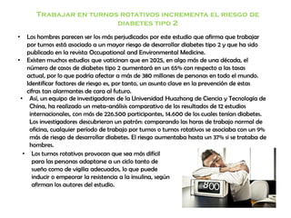 Trabajar en turnos rotativos incrementa el riesgo de
diabetes tipo 2
• Los hombres parecen ser los más perjudicados por este estudio que afirma que trabajar
por turnos está asociado a un mayor riesgo de desarrollar diabetes tipo 2 y que ha sido
publicado en la revista Occupational and Environmental Medicine.
• Existen muchos estudios que vaticinan que en 2025, en algo más de una década, el
número de casos de diabetes tipo 2 aumentará en un 65% con respecto a las tasas
actual, por lo que podría afectar a más de 380 millones de personas en todo el mundo.
Identificar factores de riesgo es, por tanto, un asunto clave en la prevención de estas
cifras tan alarmantes de cara al futuro.
• Así, un equipo de investigadores de la Universidad Huazhong de Ciencia y Tecnología de
China, ha realizado un meta-análisis comparativo de los resultados de 12 estudios
internacionales, con más de 226.500 participantes, 14.600 de los cuales tenían diabetes.
Los investigadores descubrieron un patrón: comparando las horas de trabajo normal de
oficina, cualquier período de trabajo por turnos o turnos rotativos se asociaba con un 9%
más de riesgo de desarrollar diabetes. El riesgo aumentaba hasta un 37% si se trataba de
hombres.
• Los turnos rotativos provocan que sea más difícil
para las personas adaptarse a un ciclo tanto de
sueño como de vigilia adecuados, lo que puede
inducir o empeorar la resistencia a la insulina, según
afirman los autores del estudio.
 