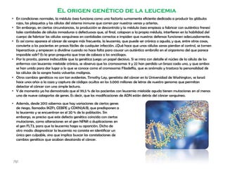 El origen genético de la leucemia
• En condiciones normales, la médula ósea funciona como una factoría sumamente eficiente dedicada a producir los glóbulos
rojos, las plaquetas y las células del sistema inmune que corren por nuestras venas y arterias.
• Sin embargo, en ciertas circunstancias, la producción se descontrola y la médula ósea empieza a fabricar con auténtico frenesí
tales cantidades de células inmaduras o defectuosas que, al final, colapsan a la propia médula, interfieren en la habilidad del
cuerpo de fabricar las células sanguíneas en cantidades correctas e impiden que nuestras defensas funcionen adecuadamente.
• Es así como aparece el cáncer de sangre más frecuente, la leucemia, que puede ser crónica o aguda, y que, entre otras cosas,
convierte a los pacientes en presas fáciles de cualquier infección. ¿Qué hace que unas células sanas pierdan el control, se tornen
hiperactivas y empiecen a dividirse cuando no hace falta para causar un auténtico embrollo en el organismo del que parece
imposible salir? Es la gran pregunta que trae de cabeza a los oncólogos.
• Por lo pronto, parece indiscutible que la genética juega un papel decisivo. Si se mira con detalle el núcleo de la célula de los
enfermos con leucemia mieloide crónica, se observa que los cromosomas 9 y 22 han perdido un brazo cada uno, y que ambos
se han unido para dar lugar a lo que se conoce como el cromosoma Filadelfia, que es anómalo y trastoca la personalidad de
las células de la sangre hasta volverlas malignas.
• Otros cambios genéticos no son tan evidentes. Timothy Ley, genetista del cáncer en la Universidad de Washington, se lanzó
hace unos años a la caza y captura de códigos ocultos en los 3.000 millones de letras de nuestro genoma que permitan
detectar el cáncer con una simple lectura.
• Y de momento ya ha demostrado que el 99,5 % de los pacientes con leucemia mieloide aguda tienen mutaciones en al menos
una de nueve categorías de genes. Es decir, que las modificaciones de ADN están detrás del cáncer sanguíneo.
• Además, desde 2013 sabemos que hay variaciones de ciertos genes
de riesgo, llamados IKZF1, CEBPE y CDKN2A/B, que predisponen a
la leucemia y se encuentran en el 20 % de la población. Sin
embargo, es preciso que este defecto genético coincida con ciertas
mutaciones, como alteraciones en el gen NPM1 o duplicaciones en
el gen FLT3, para que la leucemia haga su aparición. Dicho de
otro modo: diagnosticar la leucemia no consiste en identificar un
único gen culpable, sino que implica buscar las constelaciones de
cambios genéticos que acaban desatando el cáncer.
jfgt
 