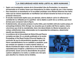 La oscuridad hizo más listo al ser humano
• Según una investigación reciente de la Universidad Libre de Ámsterdam, los esquemas
almacenados en el cerebro hacen que interpretemos los datos visuales de una u otra manera.
• Este mecanismo se exacerbaría en la oscuridad: psicólogos como Richard Wiseman han hecho
notar que las visiones espectrales se manifiestan casi siempre durante las horas en las que se
producen claroscuros.
• El estudio mencionado explica que, por ejemplo, solemos deducir cuál es la reflectancia –
cantidad de luz reflejada por la superficie– de los objetos a partir de sus sombras, que sirven
de base para componer toda la figura.
• Evidentemente, este proceso produce muchos fallos, pero también estimula nuestra psique. El
antropólogo británico Chris Stringer nos recuerda que el cerebro del Homo sapiens, menos
voluminoso que el de los neandertales, tiene más desarrollados los lóbulos temporales y la
corteza orbitofrontal, áreas relacionadas con la capacidad de anticiparse y desentrañar
aquello que desconocemos.
• La profesora de la Universidad de Oxford Eiluned Pearce
completa esa idea. En un estudio publicado en la revista
Proceedings of the Royal Society B Journal llegaba a la
conclusión de que la extraordinaria agudeza visual del
Homo neanderthalensis fue en realidad su perdición, pues
esa ventaja con respecto a nuestra especie redujo sus
lóbulos frontales.De algún modo, fue en detrimento de su
capacidad para imaginar y adentrarse en los límites del
pensamiento. Quizá somos los descendientes de quienes
supieron adaptarse a la noche: su cerebro era más apto
para descifrar los misterios de las tinieblas.
 