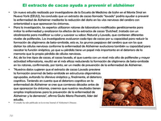El extracto de cacao ayuda a prevenir el alzhéimer
• Un nuevo estudio realizado por investigadores de la Escuela de Medicina de Icahn en el Monte Sinaí en
Nueva York (EEUU), ha concluido que un extracto de cacao llamado “lavado” podría ayudar a prevenir
la enfermedad de Alzheimer mediante la reducción del daño en las vías nerviosas del cerebro con
anterioridad a que aparezcan los síntomas.
• Para la investigación, los expertos utilizaron ratones de laboratorio modificados genéticamente para
imitar la enfermedad y analizaron los efectos de los extractos de cacao 'Dutched', tratado con un
alcalinizante para modificar su color y suavizar su sabor; Natural y Lavado, que contienen diferentes
niveles de polifenoles. Los investigadores evaluaron cada tipo de cacao por su capacidad para reducir la
formación de oligómeros de beta-amiloide, esto es, los grumos pegajosos del cerebro que son los que
dañan las células nerviosas conforme la enfermedad de Alzheimer evoluciona también su capacidad para
rescatar la función sináptica, ya que su pérdida tiene un papel más importante en el deterioro de la
memoria que la propia pérdida de células nerviosas.
• Así, de los tres tipos de cacao, el cacao lavado, el que cuenta con un nivel más alto de polifenoles y mayor
actividad inflamatoria, resultó ser el más eficaz reduciendo la formación de oligómeros de beta-amiloide
en los ratones, confirmando, por tanto, ser un medio de prevención de la enfermedad de Alzheimer.
• "Nuestros datos sugieren que el extracto de cacao Lavado previene
la formación anormal de beta-amiloide en estructuras oligoméricas
agrupadas, evitando la ofensiva sináptica y, finalmente, el deterioro
cognitivo. Teniendo en cuenta que el deterioro cognitivo en la
enfermedad de Alzheimer se cree que comienza décadas antes de
que aparezcan los síntomas, creemos que nuestros resultados tienen
amplias implicaciones para la prevención de la enfermedad de
Alzheimer y la demencia", afirma Giulio Maria Pasinetti, líder del
estudio.
• El estudio ha sido publicado en la revista Journal of Alzheimer's Disease.
jfgt
 