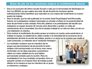 Estar de pie en las reuniones mejora el rendimiento laboral
• Esta es la conclusión del último estudio llevado a cabo por la Universidad de Washington en
San Luis (EEUU), ya que sugiere que estar de pie durante las reuniones aporta
indirectamente ciertos beneficios que redundan en una mejora del rendimiento en nuestro
puesto de trabajo.
• Para el estudio, que ha sido publicado en la revista Social Psychological and Personality
Science, los investigadores estaban interesados en estudiar el efecto en la productividad de
estar de pie frente a estar sentado. Para ello, pidieron a los participantes del estudio que
trabajaran en equipo durante 30 minutos para desarrollar y grabar un vídeo de
reclutamiento de la universidad. Uno de los equipos trabajó en un sala con sillas y el otro en
una habitación sin asientos.
• Para evaluar el rendimiento de ambos grupos se tuvieron en cuenta varios parámetros: el
trabajo en equipo, la calidad de los vídeos creados o la intensidad de las emociones de los
participantes durante la reunión de trabajo, gracias a un sensor en la muñeca que medía el
sudor producido, un indicador de la “excitación fisiológica”.
• Los resultados revelaron que los miembros de los
grupos que permanecieron de pie durante la sesión
estaban más entusiasmados con el tema, eran menos
territoriales con las ideas expuestas y presentaron
vídeos con mejor calidad que los que habían
permanecido sentados para la reunión. Para los
investigadores fue muy revelador comprobar cómo un
pequeño cambio en el espacio físico de trabajo puede
afectar en la manera en que los miembros de un grupo
se relacionan y trabajan.
 