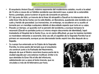 ¿Cómo murió Gaudí?
• El arquitecto Antoni Gaudí, máximo exponente del modernismo catalán, murió a la edad
de 73 años a causa de un fatídico accidente que demostró que, a pesar de su extendida
fama y prestigio, pocos tuvieron el gusto de conocerle en persona.
• El 7 de junio de 1926, un tranvía de la línea 30 atropelló a Gaudí en la intersección de la
calle Gran Vía de las Cortes con la calle Bailén, en Barcelona, quedando este tendido en el
suelo y herido de gravedad. Los transeúntes, sin embargo, no acudieron en su auxilio al
tomarle por un mendigo cualquiera debido al descuidado aspecto que lucía en su vejez.
• Pasado un tiempo, un guardia civil se percató del accidente, y aunque tampoco le
reconoció (Gaudí no portaba junto a sí mismo ningún documento de identidad), logró
trasladarle al Hospital de la Santa Cruz, no sin cierta dificultad, ya que los taxistas también
se mostraban reticentes a socorrerle. Una vez allí, el capellán de la Sagrada Familia fue el
primero en reconocerle, aunque ya era demasiado tarde: expiró tres días después de su
llegada.
• Su cuerpo fue enterrado en la Cripta de la Sagrada
Familia, la única parte del templo que el arquitecto
vio construir junto a la Fachada del Nacimiento,
después de que el féretro recorriera buena parte de la
ciudad seguido por una extensa multitud, similar a la
que atestaba la Gran Vía el día del infortunio,
adelantando con su paso al lento tranvía, que no
circulaba a más de 10 kilómetros por hora.
 