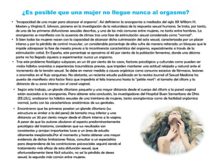 ¿Es posible que una mujer no llegue nunca al orgasmo?
• "Incapacidad de una mujer para alcanzar el orgasmo". Así definieron la anorgasmia a mediados del siglo XX William H.
Masters y Virginia E. Johnson, pioneros en la investigación de la naturaleza de la respuesta sexual humana. Se trata, por tanto,
de una de las primeras disfunciones sexuales descritas, y una de las más comunes entre mujeres, no tanto entre hombres. La
anorgasmia se manifiesta con la ausencia de clímax tras una fase de estimulación sexual considerada como “normal”.
• Si bien todas las mujeres nacen con la capacidad de alcanzar dicha culminación del acto sexual, caracterizada por un placer
intenso y por la pérdida de control muscular, un considerable porcentaje de ellas sufre de manera reiterada un bloqueo que le
impide sobrepasar la fase de meseta previa a la incontinencia característica del orgasmo, especialmente a través de la
estimulación coital. En España, este porcentaje se aproxima al 40 por ciento de la población femenina, donde una décima
parte no ha llegado siquiera a experimentar nunca un orgasmo.
• Tras este problema fisiológico subyacen, en un 95 por ciento de los casos, factores psicológicos y culturales como pueden ser
malos hábitos onanistas o experiencias traumáticas previas, que impiden mantener una actitud relajada y natural ante el
incremento de la tensión sexual. Se debe en menor medida a causas orgánicas como consumo excesivo de fármacos, lesiones
o anomalías en el flujo sanguíneo. No obstante, un reciente estudio publicado en la revista Journal of Sexual Medicine ha
puesto de manifiesto otro factor físico que impediría el feliz transcurso hasta la “petite mort”: el tamaño del clítoris y la
distancia de su zona interna con el canal vaginal.
• Según este trabajo, un glande clitoriano pequeño y una mayor distancia desde el cuerpo del clítoris a la pared vaginal
están asociados a la anorgasmia. Para obtener esta conclusión, los investigadores del Hospital Buen Samaritano de Ohio
(EE.UU.), analizaron los hábitos sexuales de una treintena de mujeres, tanto anorgásmicas como de facilidad orgásmica
normal, junto con las características anatómicas de sus genitales.
• Encontraron que las primeras poseían un glande clitoriano (su
estructura es similar a la del pene) de tamaño muy inferior y una
distancia un 30 por ciento mayor desde el clítoris interno a la vagina.
A pesar de que los autores obviaron el aspecto predominantemente
psicológico del trastorno, consideran que sus resultados son
consistentes y arrojan importantes luces a un área de estudio
altamente inexplorada.Por el momento y hasta obtener una mayor
evidencia de dichas limitaciones físicas, consultar a un especialista
para desprenderse de las constricciones psicosociales seguirá siendo el
tratamiento más eficaz de esta disfunción sexual, que
afortunadamente tiene fácil solución, no así la pérdida de deseo
sexual, la segunda más común entre mujeres.
 