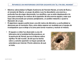 Aparece un misterioso cráter gigante en 'el fin del mundo'
• Mientras sobrevolaban la Región Autónoma de Yamalo-Nenets, al norte de Rusia y
al noroeste de Siberia, un grupo de pilotos rusos ha descubierto una enorme y
profunda fosa de origen desconocido. Los científicos, que se están desplazando a la
zona para averiguar los motivos de la aparición de este enorme agujero, creen que
haya sido provocado por procesos periglaciares, un posible meteorito o quizá la
liberación de un gas.
• El gigantesco agujero podría tener unos 80 metros de diámetro; su profundidad se
desconoce por el momento. Este y otros datos esperan ser revelados por el equipo de
investigadores que se dirige a la zona para tomar muestras y resolver el misterio.
• El agujero o cráter fue observado a unos 30
kilómetros de la localidad de Bovanenkovo, en
la península de Yamal, que en el idioma nativo
significa „fin del mundo‟, de ahí que las teorías
sobre su extraña aparición no hayan parado de
extenderse por internet. Pronto sabremos de qué
se trata.
31/07/2014 lo sabías? LXV
 