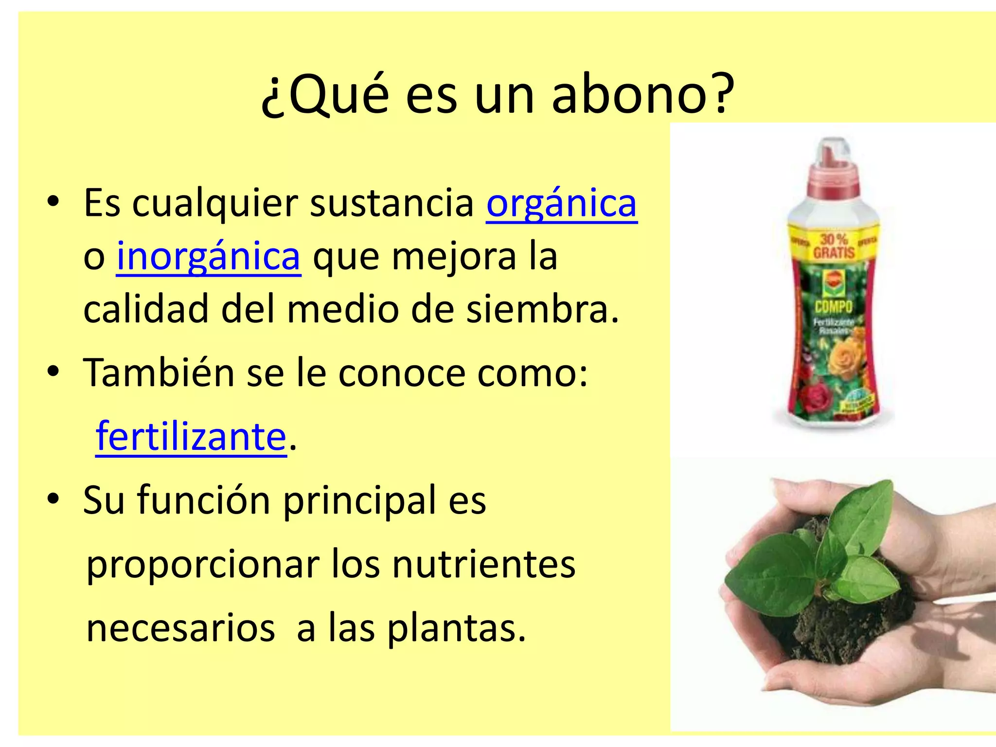 ¿Qué es un abono?
• Es cualquier sustancia orgánica
o inorgánica que mejora la
calidad del medio de siembra.
• También se le conoce como:
fertilizante.
• Su función principal es
proporcionar los nutrientes
necesarios a las plantas.
 