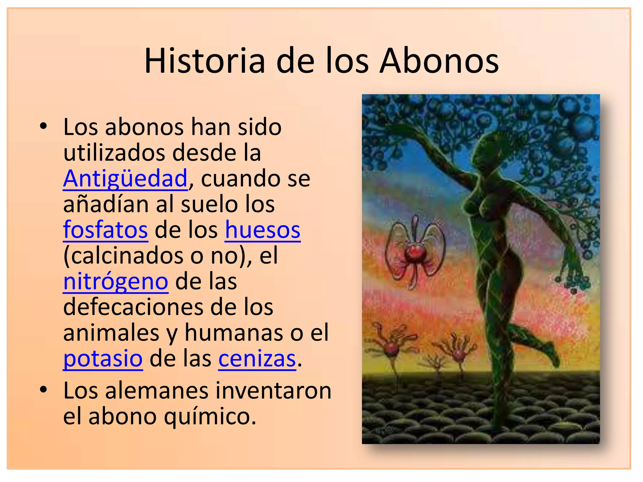 Historia de los Abonos
• Los abonos han sido
utilizados desde la
Antigüedad, cuando se
añadían al suelo los
fosfatos de los huesos
(calcinados o no), el
nitrógeno de las
defecaciones de los
animales y humanas o el
potasio de las cenizas.
• Los alemanes inventaron
el abono químico.
 