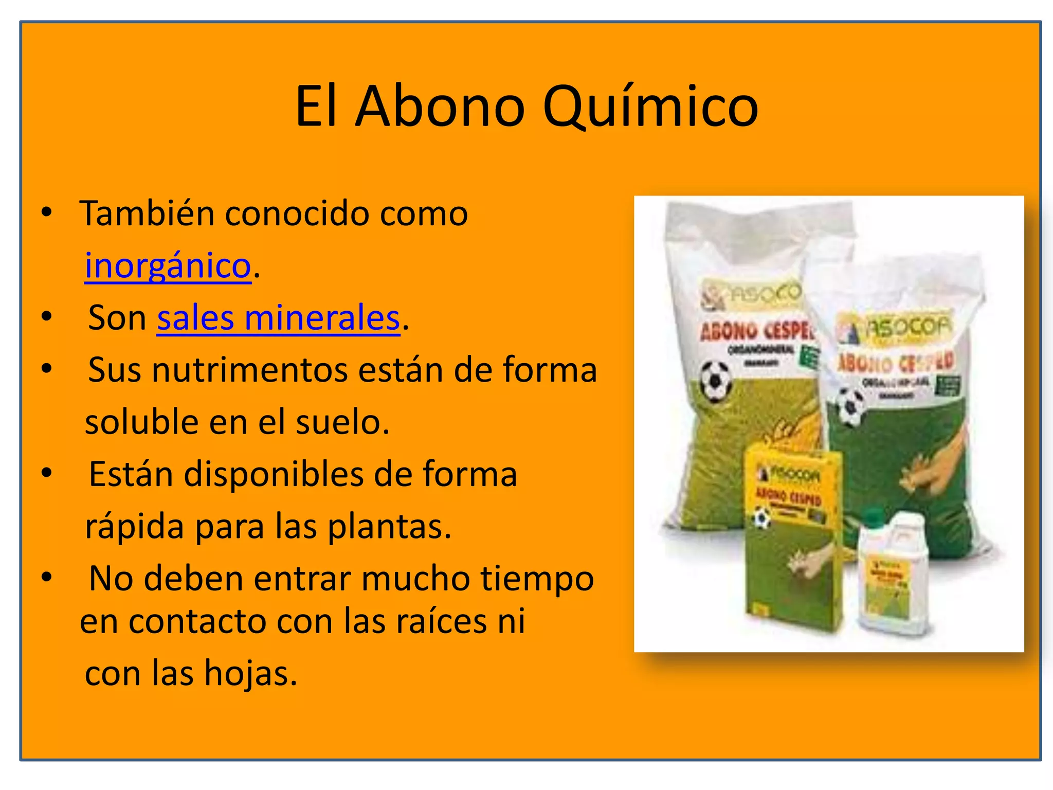 El Abono Químico
• También conocido como
inorgánico.
• Son sales minerales.
• Sus nutrimentos están de forma
soluble en el suelo.
• Están disponibles de forma
rápida para las plantas.
• No deben entrar mucho tiempo
en contacto con las raíces ni
con las hojas.
 
