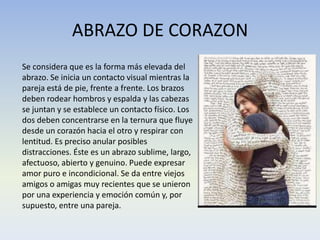 ABRAZO DE CORAZON
Se considera que es la forma más elevada del
abrazo. Se inicia un contacto visual mientras la
pareja está de pie, frente a frente. Los brazos
deben rodear hombros y espalda y las cabezas
se juntan y se establece un contacto físico. Los
dos deben concentrarse en la ternura que fluye
desde un corazón hacia el otro y respirar con
lentitud. Es preciso anular posibles
distracciones. Éste es un abrazo sublime, largo,
afectuoso, abierto y genuino. Puede expresar
amor puro e incondicional. Se da entre viejos
amigos o amigas muy recientes que se unieron
por una experiencia y emoción común y, por
supuesto, entre una pareja.

 