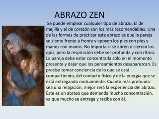 ABRAZO ZEN
Se puede emplear cualquier tipo de abrazo. El de
mejilla y el de corazón son los más recomendables. Una
de las formas de practicar este abrazo es que la pareja
se siente frente a frente y apoyen los pies con pies y
manos con manos. No importa si se abren o cierran los
ojos, pero la respiración debe ser profunda y con ritmo.
La pareja debe estar concentrada sólo en el momento
presente y dejar que los pensamientos desaparezcan. Es
preciso tomar conciencia de lo que se está
compartiendo, del contacto físico y de la energía que se
está entregando mutuamente. Cuanto más profunda
sea una relajación, mejor será la experiencia del abrazo.
Éste es un abrazo que demanda mucha concentración,
ya que mucho se entrega y recibe con él.

 
