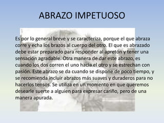 ABRAZO IMPETUOSO
Es por lo general breve y se caracteriza, porque el que abraza
corre y echa los brazos al cuerpo del otro. El que es abrazado
debe estar preparado para responder al apretón y tener una
sensación agradable. Otra manera de dar este abrazo, es
cuando los dos corren el uno hacia el otro y se estrechan con
pasión. Este abrazo se da cuando se dispone de poco tiempo, y
se recomienda incluir abrazos más suaves y duraderos para no
hacerlos tensos. Se utiliza en un momento en que queremos
desearle suerte a alguien para expresar cariño, pero de una
manera apurada.

 