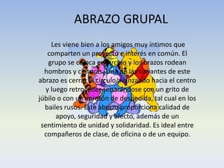 ABRAZO GRUPAL
Les viene bien a los amigos muy íntimos que
comparten un proyecto e interés en común. El
grupo se coloca en círculo y los brazos rodean
hombros y cinturas. Una de las variantes de este
abrazo es cerrar el círculo avanzando hacia el centro
y luego retroceder separándose con un grito de
júbilo o con un apretón de despedida, tal cual en los
bailes rusos. Este abrazo proporciona calidad de
apoyo, seguridad y afecto, además de un
sentimiento de unidad y solidaridad. Es ideal entre
compañeros de clase, de oficina o de un equipo.

 