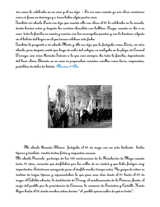 ver como lo celebraba en su casa y él me dijo: ­ En mi casa cuando yo era chico comíamos
como si fuera un domingo y a veces había algún postre rico.
También mi abuela Lucía me dijo que cuando ella era chica el 25 lo celebraba en la escuela,
donde hacían actos y después les servían chocolate con bollitos. Luego, cuando se iba a su
casa toda la familia se reunía y comían con las escarapelas puestas y con la bandera colgada
en el balcón del hogar en el que tocara celebrar esta fecha.
También le pregunté a mi abuela Mirta y ella me dijo que lo festejaba como Lucía, mi otra
abuela, pero después contó que luego de salir del colegio, se realizaba en la plaza, de Coronel
Dorrego, una misa llamada Tedeum a la que casi siempre iba toda la familia, dependiendo
del buen clima. Además en su casa se preparaban comidas criollas como locro, empanadas,
pastelitos de dulce de batata. Marina, 6º Año




      Mi abuela llamada Blanca festejaba el 25 de mayo con un acto bailando bailes
típicos y también vendía tortas fritas y empandas caseras.
Mi abuela Graciela participo de los 150 aniversarios de la Revolución de Mayo cuando
tenía 10 años, recuerda que desfilaban por las calles de su ciudad y que hubo festejos muy
importantes. Estuvieron ensayando para el desfile mucho tiempo antes. Un grupo de niños se
vestían de trajes típicos y representaban lo que paso esos días desde el 21 hasta el 25 de
mayo: el Cabildo abierto, la destitución de Virrey, el nombramiento de la Primera Junta, el
enojo del pueblo por la presidencia de Cisneros, la renuncia de Saavedra y Castelli. Hasta
llegar hasta el 25 donde muchos niños decían “el pueblo quiere saber de qué se trata”.
 