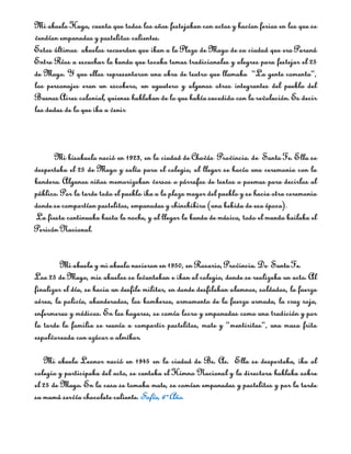 Mi abuelo Hugo, cuenta que todos los años festejaban con actos y hacían ferias en los que se
vendían empanadas y pastelitos calientes.
Estos últimos abuelos recuerdan que iban a la Plaza de Mayo de su ciudad que era Paraná
Entre Ríos a escuchar la banda que tocaba temas tradicionales y alegres para festejar el 25
de Mayo. Y que ellos representaron una obra de teatro que llamaba “La gente comenta”,
los personajes eran un escobero, un aguatero y algunos otros integrantes del pueblo del
Buenos Aires colonial, quienes hablaban de lo que había sucedido con la revolución. Es decir
las dudas de lo que iba a venir



      Mi bisabuela nació en 1923, en la ciudad de Chavás Provincia. de Santa Fe. Ella se
despertaba el 25 de Mayo y salía para el colegio, al llegar se hacía una ceremonia con la
bandera. Algunos niños memorizaban versos o párrafos de textos o poemas para decirlos al
público. Por la tarde todo el pueblo iba a la plaza mayor del pueblo y se hacia otra ceremonia
donde se compartían pastelitos, empanadas y chinchibira (una bebida de esa época).
La fiesta continuaba hasta la noche, y al llegar la banda de música, todo el mundo bailaba el
Pericón Nacional.


         Mi abuela y mi abuelo nacieron en 1950, en Rosario, Provincia. De Santa Fe.
Los 25 de Mayo, mis abuelos se levantaban e iban al colegio, donde se realizaba un acto. Al
finalizar el día, se hacia un desfile militar, en donde desfilaban alumnos, soldados, la fuerza
aérea, la policía, abanderados, los bomberos, armamento de la fuerza armada, la cruz roja,
enfermeras y médicos. En los hogares, se comía locro y empanadas como una tradición y por
la tarde la familia se reunía a compartir pastelitos, mate y “mentiritas”, una masa frita
espolvoreada con azúcar o almíbar.

   Mi abuela Leonor nació en 1945 en la ciudad de Bs. As. Ella se despertaba, iba al
colegio y participaba del acto, se cantaba el Himno Nacional y la directora hablaba sobre
el 25 de Mayo. En la casa se tomaba mate, se comían empanadas y pastelitos y por la tarde
su mamá servía chocolate caliente. Sofía, 6º Año.
 