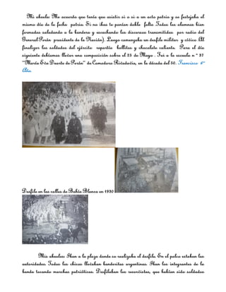 Mi abuela: Me acuerdo que tenía que asistir si o si a un acto patrio y se festejaba el
mismo día de la fecha patria. Si no ibas te ponían doble falta .Todos los alumnos bien
formados saludando a la bandera y escuchando los discursos transmitidos por radio del
General Perón presidente de la Nación). Luego comenzaba un desfile militar y cívico .Al
finalizar los soldados del ejército repartía bollitos y chocolate caliente. Para el día
siguiente debíamos llevar una composición sobre el 25 de Mayo . Fui a la escuela n º 37
“María Eva Duarte de Perón” de Comodoro Rivadavia, en la década del 50. Francisco 6º
Año.




Desfile en las calles de Bahía Blanca en 1930




        Mis abuelos: Iban a la plaza donde se realizaba el desfile. En el palco estaban las
autoridades. Todos los chicos llevaban banderitas argentinas. Iban los integrantes de la
banda tocando marchas patrióticas. Desfilaban los reservistas, que habían sido soldados
 