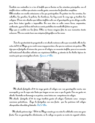 También era costumbre ir a ver el desfile que se hacían en las avenidas principales, era el
desfile cívico­militar que atraía a mucha gente, concurrían las familias completas.
Allí miraban con mucho entusiasmo a los que participaban. Se podían ver: las carretas, los
caballos, los gauchos, la policía, los bomberos, los boy scout, la cruz roja, y también los
colegios. Dicen mis abuelos que debían desfilar solo con el guardapolvo y sin abrigo arriba
para lucir todos iguales e impecables. En esos días se solía comer locro, empanadas,
carbonada y para la hora del mate se comía pastelitos de membrillo fritos en grasa.
Algo que si cambió era las fotos. Ellos no tienen ninguna foto de esos momentos donde
actuaron. No era común tener una máquina fotográfica en las casas.


      Tuve la oportunidad de preguntarle a mi abuela materna sobre que recordaba ella de los
actos del 25 de Mayo, y me contó cosas muy parecidas a las que me contaron mis padres. Me
dijo que se festejaba el mismo día, pero en el colegio, no recuerda desfiles, pero si se acuerda
del tradicional chocolate caliente con riquísimos bollitos, y además de los bailes típicos de
nuestro país que amenizaban el acto. Ignacio ,6º Año.




     Mi abuela festejaba el 25 de mayo yendo al colegio con: con guardapolvo nuevo, una
escarapela y con la ropa más linda que tengan en sus casa o que le guste. Con ese gesto mi
abuela brindaba un homenaje a su patria, como todos sus compañeros de colegio.
Mi abuelo festejaba el 25 de mayo también yendo al colegio. Cantando como siempre
canciones patrióticas, Lugo lo festejaban con una fiesta que los padrinos del colegio
obsequiaban chocolate y buñuelo. Sol, 6º Año.

    Mi abuela paterna dijo: “El 25 de Mayo cuando yo era niña lo celebraba como una gran
fiesta. Con un guardapolvo almidonado, en la cabeza me ponía un moño de organdí celeste,
 
