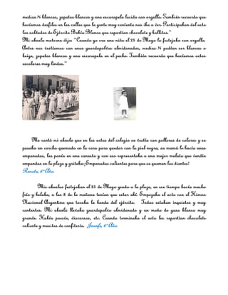 medias ¾ blancas, zapatos blancos y una escarapela lucida con orgullo. También recuerdo que
hacíamos desfiles en las calles que la gente muy contenta nos iba a ver. Participaban del acto
los soldados de Ejército Bahía Blanca que repartían chocolate y bollitos.”
Mi abuela materna dijo: “Cuando yo era una niña el 25 de Mayo lo festejaba con orgullo.
Antes nos vestíamos con unos guardapolvos almidonados, medias ¾ podían ser blancas o
beige, zapatos blancos y una escarapela en el pecho. También recuerdo que hacíamos actos
escolares muy lindos.”




    Me contó mi abuela que en los actos del colegio se vestía con polleras de colores y se
pasaba un corcho quemado en la cara para quedar con la piel negra, su mamá le hacía unas
empanadas, las ponía en una canasta y con eso representaba a una mujer mulata que vendía
empandas en la plaza y gritaba:¡Empanadas calientes para que se quemen los dientes!
Renata, 6º Año.

        Mis abuelos festejaban el 25 de Mayo yendo a la plaza, en ese tiempo hacía mucho
frío y helaba, a las 8 de la mañana tenían que estar ahí. Empezaba el acto con el Himno
Nacional Argentino que tocaba la banda del ejército. Todos estaban inquietos y muy
contentos. Mi abuela llevaba guardapolvo almidonado y un moño de gasa blanca muy
grande. Había poesía, discursos, etc. Cuando terminaba el acto les repartían chocolate
caliente y masitas de confitería. Juanfe, 6º Año.
 