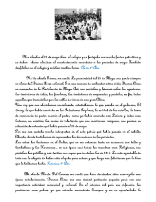 Mis abuelos el 25 de mayo iban al colegio y se festejaba con mucho fervor patriótico y
se daban clases alusivas al acontecimiento recordado a los procedes de mayo. También
desfilaban en el colegio y estaban muchas horas. Clara, 6º Año.

         Mi tía abuela Emma, me contó: La proximidad del 25 de Mayo, nos ponía siempre
en clima del Buenos Aires colonial. Era una manera de ambientar cómo vivía Buenos Aires
en momentos de la Revolución de Mayo. Así, nos contaban y leíamos sobre los aguateros,
los vendedores de velas, los faroleros, los vendedores de empanadas y pasteles, en fin, todos
aquellos que transitaban por las calles de tierra de una gran Aldea.
Una vez que nos ubicábamos socialmente, estudiábamos lo que pasaba en el gobierno, El
virrey, lo que había sucedido en las Invasiones Inglesas, la actitud de los criollos, la toma
de conciencia de poder asumir el poder, como ya había ocurrido con Liniers y todas esas
lecturas, no existían las series de televisión que nos mostraran imágenes, nos ponían en
situación de entender qué había pasado el 25 de mayo.
Por eso nos costaba mucho interpretar en el acto patrio qué había pasado en el cabildo
Abierto, donde tratábamos de representar las discusiones de los patriotas.
Los actos los hacíamos en el Salón, que en ese entonces tenía un escenario con telón y
bambalinas y las Hermanas , en esa época casi todas las maestras eran Religiosas, nos
pintaban las patillas y nos vestían con ropas que imitaban las de 1810. Lo más agradable de
todo era la alegría de haber sido elegida para actuar y que luego nos felicitaran por lo bien
que lo habíamos hecho. Federico, 6º Año.

      Mi abuela María Del Carmen me contó que hace doscientos años comenzaba una
época revolucionaria. Buenos Aires era una ciudad portuaria pequeña pero con una
importante actividad comercial y cultural. En el interior del país era diferente, las
provincias eran pobres ya que entraba mercadería Europea y no se aprovechaba la
 