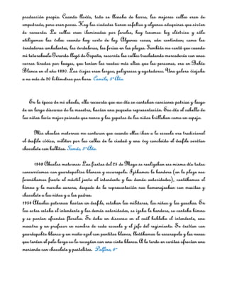 producción propia. Cuando llovía, todo se llenaba de barro, las mejores calles eran de
empedrado, pero eran pocas. Hoy las ciudades tienen asfaltos y algunos adoquines que sirven
de recuerdo. La calles eran iluminadas por faroles, hoy tenemos luz eléctrica y sólo
utilizamos las velas cuando hay corte de luz. Algunas cosas, aún continúan; como los
vendedores ambulantes, los verduleros, las ferias en las plazas. También me contó que cuando
mi tatarabuelo Gerardo llegó de España, recorría las calles trasladando mercadería con unos
carros tirados por bueyes, que tenían las ruedas más altas que las personas, era en Bahía
Blanca en el año 1890. Los viajes eran largos, peligrosos y agotadores. Una galera viajaba
a no más de 20 kilómetros por hora. Camila, 5º Año.


    En la época de mi abuela, ella recuerda que ese día se cantaban canciones patrias y luego
de un largo discurso de la maestra, hacían una pequeña representación. Ese día el cabello de
las niñas lucía mejor peinado que nunca y los zapatos de los niños brillaban como un espejo.

      Mis abuelos maternos me contaron que cuando ellos iban a la escuela era tradicional
el desfile cívico, militar por las calles de la ciudad y una vez concluido el desfile servían
chocolate con bollitos. Tomás, 5º Año.

      1948 Abuelos maternos: Las fiestas del 25 de Mayo se realizaban ese mismo día todos
concurríamos con guardapolvos blancos y escarapela. Izábamos la bandera (en la plaza nos
formábamos frente al mástil junto al intendente y las demás autoridades), cantábamos el
himno y la marcha aurora, después de la representación nos homenajeaban con masitas y
chocolate a los niños y a los padres.
1954 Abuelos paternos: hacían un desfile, estaban los militares, los niños y los gauchos. En
los actos estaba el intendente y las demás autoridades, se izaba la bandera, se cantaba himno
y se ponían ofrendas florales. Se daba un discurso en el cuál hablaba el intendente, una
maestra y un profesor en nombre de cada escuela y el jefe del regimiento. Se vestían con
guardapolvo blanco y un moño azul con puntitos blanco, llevábamos la escarapela y las nenas
que tenían el pelo largo se lo recogían con una cinta blanca. A la tarde en caritas ofrecían una
merienda con chocolate y pastelitos. Delfina, 6º
 