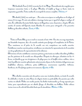Mi bisabuela Sara (1.922) recuerda los 25 de Mayo. Generalmente día muy frío pero
temprano concurrían todos a la plaza. Miraban el desfile y luego se hacía venta de
empanadas y pasteles. Todos usaban la escarapela la semana completa. Felicitas, 6º

      Mi abuela (1946) me contó que…Los actos en su época se realizaban en el colegio el
mismo 25 de mayo. Si este caía sábado o domingo tenían que ir igual al colegio a realizar el
acto..Lo celebraban haciendo bailes típicos de Argentina como el pericón o el gato. Al acto
asistía el camión del Ejército donde llevaban la cocina para entregarle a los presentes
bollitos y chocolate caliente. Tomás, 6º Año.



    Vivía en Punta Alta y era si mal no recuerdo el año 1940 Ese día era muy importante,
me levantaba temprano, iba a la escuela contenta para festejar el cumpleaños de la Patria.
Nos reuníamos en el patio de la escuela con mis compañeros con mucha emoción.
Cantábamos nuestra canción patria, mirábamos con atención la representación de lo sucedido
ese día y aplaudíamos la representación de los alumnos.
Al terminar el acto cantábamos canciones patrias y más tarde nos daban chocolate y bollitos
que los padrinos de la escuela nos obsequiaban. Después de almorzar, alrededor de las 15
horas, mi familia y yo nos dirigíamos a la plaza para ver el desfile cívico­militar, veía a
toda la población reunida aplaudiendo entusiasmada al paso de los distintas delegaciones que
desfilaban: alumnos, militares, peñas folklóricas, asociaciones españolas, italianas,
bomberos, etc. Ese festejo quedó en mi memoria. Agustín, 6º Año


      Mis abuelos recuerdan este día patrio como una verdadera fiesta, en donde la escuela
lo celebraba a través de actos llenos de alegría donde no podía faltar las poesías que solía
recitar mi abuela Nilda con mucha pasión, los bailes tradicionales y el muy esperado por
todos, pero especialmente por mi abuelo Jorge, el chocolate con bollitos. Solía colarse
varias veces en la cola del chocolate hasta que lo descubrían. Matías, 6º Año.
 