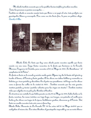 Mi abuelo también recuerda que en los pueblos hacían desfiles y tocaban marchas.
Todas las personas se ponían escarapelas…
También mi abuela se acuerda cuando tenía que llevar a mi papá al acto, todo prolijito con
guardapolvo blanco y escarapela. Pero como ese día hacía frio, le puso un pulóver abajo.
Camila, 6º Año.




          Abuela Lola: Es lindo que hoy como abuela pueda recordar aquello que hacía
cuando era una nena. Tengo lindos recuerdos de la fiesta que hacíamos en la Escuela
Mariano Fragueiro de Córdoba, para recordar el 25 de Mayo de 1810. Le llamábamos “el
cumpleaños de la Patria”.
La fiesta se hacía en la escuela y asistía mucha gente. Alguna vez iba la banda del ejército y
tocaba el himno, el Pericón y hasta zambas. A los chicos nos daban bollitos y caramelos en
bolsitas y a veces pasteles y chocolates. En el patio nos paseábamos del brazo con los chicos
como si fueran las calles de la ciudad de 1810. . También recuerdo que los más grandes
vendían pasteles y decían `pasteles calientes para las viejas sin dientes”. También vendían
velas que colgaban de un palo y las llevaban al hombro.
La directora nos contaba lo que había pasado ese día 25 de Mayo de 1810, había bailes en la
fiesta, nosotras, las nenas vestidas con traje largo, con trenzas, con pañuelos al cuello para
bailar y los chicos con trajes de la época, bailábamos zambas, chacareras y el Pericón Qué
lindo me resulta recordar todo esto como si fuera hoy.
Abuela Beba: Recuerdo de La Escuela Nº 18 los actos del 25 de Mayo de1810 que se
realizaban el mismo día. Las niñas llevaban el guardapolvo impecable y con un moño blanco
 