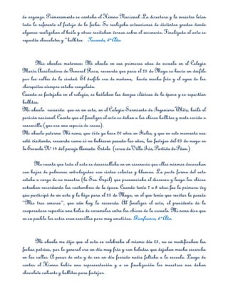 de organza. Primeramente se cantaba el Himno Nacional .La directora y la maestra leían
todo lo referente al festejo de la fecha. Se realizaba actuaciones de distintos grados donde
algunos realizaban el baile y otros recitaban versos sobre el escenario. Finalizado el acto se
repartía chocolates y “bollitos”. Facundo, 6º Año.


       Mis abuelos maternos: Mi abuela en sus primeros años de escuela en el Colegio
María Auxiliadora de General Roca, recuerda que para el 25 de Mayo se hacía un desfile
por las calles de la ciudad. El desfile era de mañana, hacía mucho frío y el agua de los
charquitos siempre estaba congelada.
Cuando se festejaba en el colegio, se bailaban las danzas clásicas de la época y se repartían
bollitos.
Mi abuelo recuerda que en un acto, en el Colegio Sarmiento de Ingeniero White, bailó el
pericón nacional. Cuenta que al finalizar el acto se daban a los chicos bollitos y mate cocido o
cascarilla (que era una especie de cacao).
Mi abuela paterna: Mi nona, que vive ya hace 20 años en Italia, y que en este momento nos
está visitando, recuerda como si no hubiesen pasado los años, los festejos del 25 de mayo en
la Escuela Nº 14 del paraje llamado Estela (cerca de Villa Iris, Partido de Púan.)

      Me cuenta que todo el acto se desarrollaba en un escenario que ellos mismos decoraban
con hojas de palmeras entrelazadas con cintas celestes y blancas. La parte forma del acto
estaba a cargo de su maestra (la Sra. Espil) que pronunciaba el discurso y luego los chicos
actuaban recordando las costumbres de la época. Cuando tenía 7 u 8 años fue la primera vez
que participó de un acto y lo hizo para el 25 de Mayo, en el que tenía que recitar la poesía
“Mis tres amores”, que aún hoy la recuerda. Al finalizar el acto, el presidente de la
cooperadora repartía una bolsa de caramelos entre los chicos de la escuela. Mi nona dice que
en su pueblo los actos eran sencillos pero muy emotivos. Gianfranco, 6º Año.


       Mi abuela me dijo que el acto se celebraba el mismo día 25, no se modificaban las
fechas patrias, por lo general era un día muy frío y con heladas que dejaban mucha escarcha
en las calles. A pesar de esto y de ser un día feriado nadie faltaba a la escuela. Luego de
cantar el Himno había una representación y a su finalización los maestros nos daban
chocolate caliente y bollitos para festejar.
 