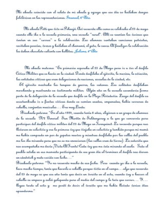 Mi abuelo coincide con el relato de mi abuela y agrega que ese día se bailaban danzas
folclóricas en las representaciones. Imanuel, 6º Año.

      Mi abuela Petti que vive en Pehuajó. Así recuerda ella como se celebraba el 25 de mayo
cuando ella iba a la escuela primaria, una escuela “rural”. Allí se reunían los vecinos que
venían en sus “carros” a la celebración. Los alumnos cantaban canciones patriotas,
recitaban poesías, versos y bailaban el chamamé, el gato, la cueca. Al finalizar la celebración
les daban chocolate caliente con bollitos. Juliana, 6º Año


      Mi abuelo materno: “En primaria esperaba el 25 de Mayo para ir a ver el desfile
Cívico Militar que se hacía en la ciudad. Donde desfilaba el ejército, la marina, la aviación,
las entidades cívicas que eran delegaciones de naciones, escuelas de la ciudad, etc.
   El ejército mostraba los tanques de guerra, los cañones. Los soldados desfilaban
marchando y mostrando su vestimenta militar. Algún año en la escuela secundaria forme
parte de la delegación de la escuela que desfilo en la Plaza Rivadavia. Luego del desfile se
acostumbraba ir a fiestas cívicas donde se comían asados, empanadas, había carreras de
caballo, conjuntos musicales… Era muy Lindo.
   Bisabuela paterna: “En el año 1934, cuando tenía 6 años, eligieron a un grupo de alumnos
de la escuela Nº2 General San Martín de Saldungaray a la que yo concurría para
participar del desfile cívico militar del 25 de Mayo en Tornquinst. Lo recuerdo porque nos
llevaron en colectivo y era la primera vez que viajaba en colectivo y también porque mi mamá
me había comprado un par de zapatos nuevos y mientras desfilaba por las calles del pueblo
me los iba mirando para que no se me ensuciaran (las calles eran de tierra). La señorita que
nos acompañaba me decía ¡Vista Al Frente! Cada vez que me veía mirando al suelo. Todo el
pueblo estaba en ese momento participando de ese gran día al terminar el desfile nos dieron
un sándwich y mate cocido con leche…”
Bisabuelo paterno: “Yo no recuerdo mucho de esa fecha. Pero cuando yo iba a la escuela,
hace mucho tiempo, tenía que hacerlo a caballo porque vivía en el campo…algo que recuerdo
del 25 de mayo es que ese año tenía que decir un versito en el acto, cuando voy a buscar el
caballo se empaco y salió galopando para el medio del campo y lo tuve que correr… Y…
llegue tarde al acto y me perdí de decir el versito que me había llevado varios días
aprenderme.”
 