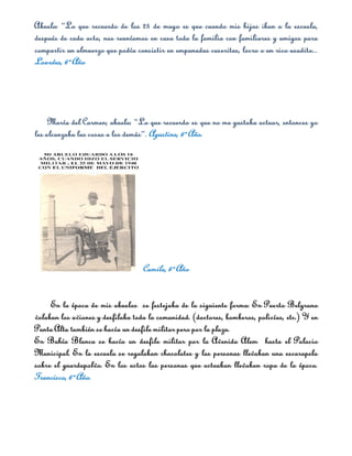 Abuela: “Lo que recuerdo de los 25 de mayo es que cuando mis hijas iban a la escuela,
después de cada acto, nos reuníamos en casa toda la familia con familiares y amigos para
compartir un almuerzo que podía consistir en empanadas caseritas, locro o un rico asadito...
Lourdes, 6º Año




     María del Carmen; abuela: “Lo que recuerdo es que no me gustaba actuar, entonces yo
les alcanzaba las cosas a los demás”. Agustina, 6º Año.




                                   Camila, 6º Año


     En la época de mis abuelos se festejaba de la siguiente forma: En Puerto Belgrano
volaban los aviones y desfilaba toda la comunidad. (doctores, bomberos, policías, etc.) Y en
Punta Alta también se hacía un desfile militar pero por la plaza.
En Bahía Blanca se hacía un desfile militar por la Avenida Alem hasta el Palacio
Municipal. En la escuela se regalaban chocolates y las personas llevaban una escarapela
sobre el guardapolvo. En los actos las personas que actuaban llevaban ropa de la época.
Francisco, 6º Año.
 