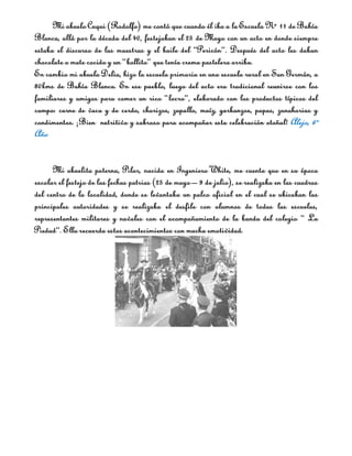 Mi abuelo Cuqui (Rodolfo) me contó que cuando él iba a la Escuela N° 11 de Bahía
Blanca, allá por la década del 40, festejaban el 25 de Mayo con un acto en donde siempre
estaba el discurso de las maestras y el baile del “Pericón”. Después del acto les daban
chocolate o mate cocido y un “bollito” que tenía crema pastelera arriba.
En cambio mi abuela Delia, hizo la escuela primaria en una escuela rural en San Germán, a
80kms de Bahía Blanca. En ese pueblo, luego del acto era tradicional reunirse con los
familiares y amigos para comer un rico “locro”, elaborado con los productos típicos del
campo: carne de vaca y de cerdo, chorizos, zapallo, maíz, garbanzos, papas, zanahorias y
condimentos. ¡Bien nutritivo y sabroso para acompañar esta celebración otoñal! Alejo, 6º
Año


      Mi abuelita paterna, Pilar, nacida en Ingeniero White, me cuenta que en su época
escolar el festejo de las fechas patrias (25 de mayo – 9 de julio), se realizaba en las cuadras
del centro de la localidad, donde se levantaba un palco oficial en el cual se ubicaban las
principales autoridades y se realizaba el desfile con alumnos de todas las escuelas,
representantes militares y navales con el acompañamiento de la banda del colegio “ La
Piedad”. Ella recuerda estos acontecimientos con mucha emotividad.
 