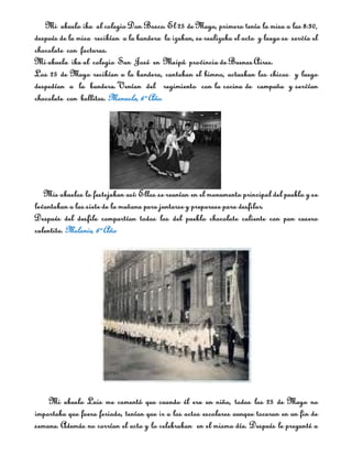 Mi abuelo iba al colegio Don Bosco. El 25 de Mayo, primero tenía la misa a las 8:30,
después de la misa recibían a la bandera la izaban, se realizaba el acto y luego se servía el
chocolate con facturas.
Mi abuela iba al colegio San José en Maipú provincia de Buenos Aires.
Los 25 de Mayo recibían a la bandera, cantaban el himno, actuaban los chicos y luego
despedían a la bandera. Venían del regimiento con la cocina de campaña y servían
chocolate con bollitos. Manuela, 6º Año.




   Mis abuelos lo festejaban así: Ellos se reunían en el monumento principal del pueblo y se
levantaban a las siete de la mañana para juntarse y preparase para desfilar.
Después del desfile compartían todos los del pueblo chocolate caliente con pan casero
calentito. Melanie, 6º Año




    Mi abuelo Luis me comentó que cuando él era un niño, todos los 25 de Mayo no
importaba que fuera feriado, tenían que ir a los actos escolares aunque tocaran en un fin de
semana. Además no corrían el acto y lo celebraban en el mismo día. Después le pregunté a
 