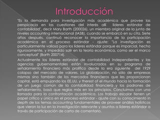"Es la demanda para investigación más académica que provee las
perspicacia en las cuestiones del interés allí          líderes estándar de
contabilidad", decir Mary Barth (200026), un miembro original de la junta de
niveles accounting internacional (IASB), cuando se embarcó en su cita. Siete
años después, continuó reconocer la importancia de la participación
académica en el proceso estándar - ajuste: "La investigación es
particularmente valiosa para los líderes estándar porque es imparcial, hecho
rigurosamente, y impedido salir en la teoría económica, como ser el marco
conceptual" (Barth 200714).
Actualmente los líderes estándar de contabilidad independientes y las
agencias gubernamentales están involucrados en su programa de
señalamiento financiero más prolífico desde la era siguiente del 1929
colapso del mercado de valores. La globalización, no sólo de empresas
mismas sino también de los mercados financieros que les proporcionan
capital, está empujando los EE.UU. y therest of el mundo hacia la formación
de un juego común de la contabilidad financiera y los padrones de
señalamiento, basó que reglas más en los principios, Concluimos con una
llamada para la confrontación académica. Los trabajo escolar tienen un
papel crítico y único en el proceso estándar - ajuste con su conocimiento in
depth de los temas accounting fundamentales de proveer análisis holísticos
que vieron la luz en la investigación relevante y asuntos a líderes estándar a
través de participación de carta de comentario.
 