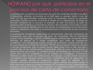 La participación académica en el proceso de carta de comentario de IFRS no es difícil.
Configuración estándar accounting en el IASB sigue un proceso similar a eso del
FASB, con las oportunidades numerosas para el comentario durante las garantías
procesales. Muchos proyectos involucran la emisión de un (desplazado) de papel de
discusión temprano en el proceso; el propósito de este documento es pedir las
opiniones sobre el tema y comprender la práctica de la industria actual. Para un buen
número de proyectos identificados en este trabajo, los desplazados ya han sido hecho
públicos y debatidos y por tanto la oportunidad para el comentario en esa coyuntura
más existe.
la participación académica debe incluir la comunicación clara de conclusiones de
investigación que usan el proceso de carta de comentario. Esto es importante
porque, como Leisenring y Johnson (199475) pagaré, profesionales, incluyendo líderes
estándar, en general no "Y poder comprender gran parte de investigación
académica." Los investigadores pueden ayudar "Se familiarizar" a líderes estándar con
las conclusiones de investigación (Schipper 199470). La investigación resulta en estudios
y artículos inicialmente, pero el trabajo escolar debe tomar éstos a step más lejos y
convertir ellos en las contribuciones comprensibles, útiles en cartas de comentario a
líderes estándar accounting. La variedad grande de emisiones que enfrentan el IASB
quiere decir que los académicos con los intereses de investigación infinitamente
diferentes pueden hacer las contribuciones. Por ejemplo, cuando el IASB aborda la
contabilidad para impuestos sobre la renta, académicos que se especializan en
impuesto pueden proveer la perspicacia valiosa. Igual, los expertos de la
industria, como ésos en industrias de extractive, seguro y leasing, son position ayudar el
IASB sobre estos proyectos excepcionalmente. En la próxima sección, examinamos el
programa actual en el IASB a ideas actuales y a sugerencias respecto a áreas de
actualidad donde input académico podría ser más valioso.
 