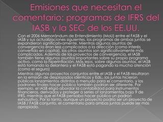Con el 2006 Memorándum de Entendimiento (MoU) entre el FASB y el
IASB y sus actualizaciones siguientes, los programas de ambas juntas se
expandieron significativamente. Mientras algunos asuntos de
convergencia eran less complicados a la dirección (como interés
convertido en capital), los otros asuntos son significativamente más
complicados. Además de los proyectos de convergencia, el IASB
también tiene algunos asuntos importantes sobre su propio programa
activo, como la hiperinflación. Más lejos, sobre algunos asuntos, el IASB
está tomando la delantera y el FASB está pagando la mucha atención
(como el seguro)
Mientras algunos proyectos conjuntos entre el IASB y el FASB resultaron
en la emisión de desplazados idénticos y Eds., las juntas hicieron
públicas lanzamientos distintos a menudo para el comentario, y los
padrones finales hacer público también podrían ser diferente. Por
ejemplo, el IASB eligió abordar la contabilidad para instrumentos
financieros, derivados y proteger a series of lanzamientos bajo 9 de
IFRS, mientras que el FASB pensaba hacer público un padrón
exhaustivo. Por lo tanto, aunque un proyecto podría ser un proyecto de
IASB / FASB conjunto, el comentario para ambas juntas puede ser más
apropiado.
 