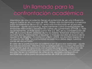 Miembros de una academia tienen el potencial de ser una influencia
segura fuerte en el concebir de IFRS. Haber sido los llamados numerosos
para académicos de los EE.UU. estar más involucrado en el proceso
estándar - ajuste accounting, especialmente como investigadores de
emisiones relevantes y escribiendo cartas de comentario al FASB, y, más
recientemente, al IASB tanto como the U.S. SEC en su consideración de
IFRS allí.3 como Barth (200026) dicho los líderes "Estándar enfrentan los
asuntos duros, interesantes y recurren a trabajo escolar en busca de la
ayuda in se dirigirles." O como C/ y Behn (2004, xv) escribió respecto a
un asunto de IASB, "La comunidad académica debe dejar nuestras
voces ser escuchado."
El valor de la participación académica en el proceso estándar - ajuste
ha sido reconocido. Mientras hay investigación accounting financiera
importante que se relaciona con emisiones bajo la consideración de
IASB, ha habido participación académica insuficiente. Los trabajo
escolar tienen la habilidad de ofrecer las ventajas comparativas
escribiendo cartas para las propuestas de IASB al comentario.
 