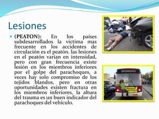 Lesiones
 (PEATON): En los países
subdesarrollados la victima mas
frecuente en los accidentes de
circulación es el peatón. las lesiones
en el peatón varían en intensidad,
pero con gran frecuencia existe
lesión en los miembros inferiores
por el golpe del parachoques, a
veces hay solo compromiso de los
tejidos blandos, pero en otras
oportunidades existen fractura en
los miembros inferiores, la altura
del trauma es un buen indicador del
parachoques del vehículo.
 