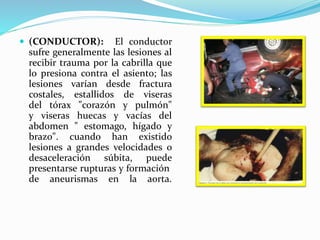  (CONDUCTOR): El conductor
sufre generalmente las lesiones al
recibir trauma por la cabrilla que
lo presiona contra el asiento; las
lesiones varían desde fractura
costales, estallidos de viseras
del tórax "corazón y pulmón"
y viseras huecas y vacías del
abdomen " estomago, hígado y
brazo". cuando han existido
lesiones a grandes velocidades o
desaceleración súbita, puede
presentarse rupturas y formación
de aneurismas en la aorta.
 
