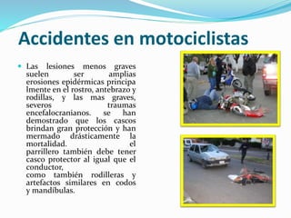 Accidentes en motociclistas
 Las lesiones menos graves
suelen ser amplias
erosiones epidérmicas principa
lmente en el rostro, antebrazo y
rodillas, y las mas graves,
severos traumas
encefalocranianos. se han
demostrado que los cascos
brindan gran protección y han
mermado drásticamente la
mortalidad. el
parrillero también debe tener
casco protector al igual que el
conductor,
como también rodilleras y
artefactos similares en codos
y mandíbulas.
 