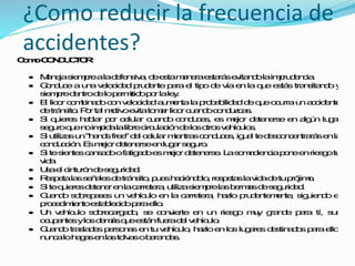 ComoCONDUCTOR:
 Manejasiemprealadefensiva,deestamaneraestarásevitandolaimprudencia.
 Conduceaunavelocidadprudenteparael tipodevíaenlaqueestástransitandoy
siempredentrodelopermitidoporlaley.
 El licor combinadoconvelocidadaumentalaprobabilidaddequeocurraunaccidente
detránsito.Portal motivoevitatomarlicorcuandoconduzcas.
 Si quieres hablar por celular cuando conduces, es mejor detenerse en algún lugar
seguroquenoimpidalalibrecirculacióndelosotrosvehículos.
 Si utilizasun"handsfree"del celularmientrasconduces,igual tedesconcentrarásenla
conducción.Esmejordetenerseenlugarseguro.
 Si tesientescansadoofatigadoesmejordetenerse. Lasomnolenciaponeenriesgotu
vida.
 Usael cinturóndeseguridad.
 Respetalasseñalesdetránsito,pueshaciéndolo,respetaslavidadetuprójimo.
 Si tequieresdetenerenlacarretera,utilizasiemprelasbermasdeseguridad.
 Cuando sobrepases un vehículo en la carretera, hazlo prudentemente, siguiendo el
procedimientoestablecidoparaello.
 Un vehículo sobrecargado, se convierte en un riesgo muy grande para tí, sus
ocupantesylosdemásqueestánfueradel vehículo.
 Cuandotrasladespersonasentuvehículo, hazloenloslugaresdestinadosparaello,
nuncalohagasenlastolvasobarandas.
¿Como reducir la frecuencia de
accidentes?
 