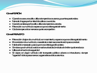 ComoPEATÓN:
 Cuandocrucesunacalle,utilizasiempreloscrucerosypuentespeatonales.
 Nuncalohagasporlamitaddecallesoavenidas.
 Cuandocaminesporlacalle,utilizasiemprelasveredas.
 Parasubiraunvehículoesperaaquesedetengatotalmente.
 Cuidasiemprealosmenoresqueteacompañan.
ComoPASAJERO:
 Parasubirobajardeunvehículoenmovimiento,esperaaquesedetengatotalmente.
 Elconductordeunvehículo,necesitalamáximaconcentraciónparaconducir.
 Haztodolonecesario,paraquenosedistraigadelcamino.
 Sinotasqueelvehículoestáamuchavelocidad,indícalealchoferquelareduzca.
 Utilizaelcinturóndeseguridad.
 Si viajasenalgúnvehículodel transportepúblicourbanoeinterurbano, siempre
"agarrate"delospasamanosoagarraderasdelosasientos.
 