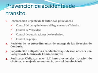 1. Intervención urgente de la autoridad policial en :
 Control del cumplimiento del Reglamento de Tránsito.
 Control de Velocidad.
 Control de autorizaciones de circulación.
 Control en peajes.
2. Revisión de los procedimientos de entrega de las Licencias de
Conducir.
3. Capacitación obligatoria a conductores que desean obtener una
Categoría de Licencia de Conducir mayor.
4. Auditorías Obligatorias en E.T. Interprovinciales (rotación de
choferes, manejo de somnolencia, control de velocidad)
Prevencióndeaccidentesde
transito
 