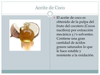 Aceite de Coco

         El aceite de coco es
          obtenido de la pulpa del
          fruto del cocotero (Cocos
          nucífera) por extracción
          mecánica y/o solventes.
          Contiene una gran
          cantidad de ácidos
          grasos saturados lo que
          le hace estable y
          resistente a la oxidación.
 