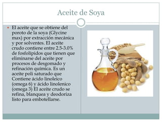 Aceite de Soya
 El aceite que se obtiene del
  poroto de la soya (Glycine
  max) por extracción mecánica
  y por solventes. El aceite
  crudo contiene entre 2.5-3.0%
  de fosfolípidos que tienen que
  eliminarse del aceite por
  procesos de desgomado y
  refinación química. Es un
  aceite poli saturado que
  Contiene ácido linoleico
  (omega 6) y ácido linolenico
  (omega 3) El aceite crudo se
  refina, blanquea y deodoriza
  listo para embotellarse.
 