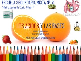 ESCUELA SECUNDARIA MIXTA N° 71
“Idolina Gaona de Cosio Vidaurri”




              LOS ÁCIDOS Y LAS BASES
                                CIENCIAS III (QUÍMICA)
                              CICLO ESCOLAR 2012-2013
                        PROF. MARCO ANTONIO MOTA ARIAS
 