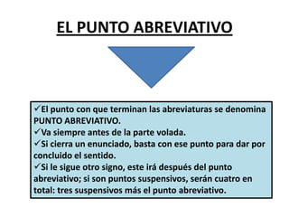 EL PUNTO ABREVIATIVO
El punto con que terminan las abreviaturas se denomina
PUNTO ABREVIATIVO.
Va siempre antes de la parte volada.
Si cierra un enunciado, basta con ese punto para dar por
concluido el sentido.
Si le sigue otro signo, este irá después del punto
abreviativo; si son puntos suspensivos, serán cuatro en
total: tres suspensivos más el punto abreviativo.
 