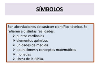 SÍMBOLOS
Son abreviaciones de carácter científico-técnico. Se
refieren a distintas realidades:
 puntos cardinales
 elementos químicos
 unidades de medida
 operaciones y conceptos matemáticos
 monedas
 libros de la Biblia.
 