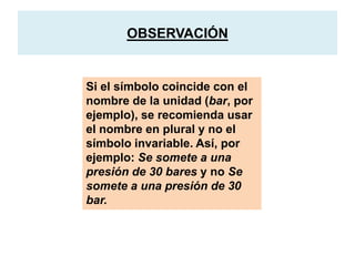 OBSERVACIÓN
Si el símbolo coincide con el
nombre de la unidad (bar, por
ejemplo), se recomienda usar
el nombre en plural y no el
símbolo invariable. Así, por
ejemplo: Se somete a una
presión de 30 bares y no Se
somete a una presión de 30
bar.
 