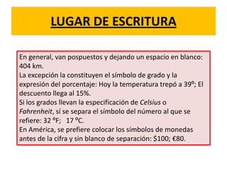 LUGAR DE ESCRITURA
En general, van pospuestos y dejando un espacio en blanco:
404 km.
La excepción la constituyen el símbolo de grado y la
expresión del porcentaje: Hoy la temperatura trepó a 39º; El
descuento llega al 15%.
Si los grados llevan la especificación de Celsius o
Fahrenheit, sí se separa el símbolo del número al que se
refiere: 32 ºF; 17 ºC.
En América, se prefiere colocar los símbolos de monedas
antes de la cifra y sin blanco de separación: $100; €80.
 