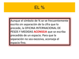 EL %
Aunque el símbolo de % se ve frecuentemente
escrito sin separación de la cifra que lo
precede, la OFICINA INTERNACIONAL DE
PESOS Y MEDIDAS ACONSEJA que se escriba
precedido de un espacio. Para que la
separación no sea excesiva, aconseja el
espacio fino.
 