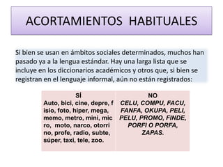 ACORTAMIENTOS HABITUALES
Si bien se usan en ámbitos sociales determinados, muchos han
pasado ya a la lengua estándar. Hay una larga lista que se
incluye en los diccionarios académicos y otros que, si bien se
registran en el lenguaje informal, aún no están registrados:
SÍ
Auto, bici, cine, depre, f
isio, foto, híper, mega,
memo, metro, mini, mic
ro, moto, narco, otorri
no, profe, radio, subte,
súper, taxi, tele, zoo.
NO
CELU, COMPU, FACU,
FANFA, OKUPA, PELI,
PELU, PROMO, FINDE,
PORFI O PORFA,
ZAPAS.
 