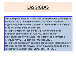 LAS SIGLAS
Son yuxtaposiciones de las iniciales de las palabras que integran
un enunciado y sirven para referirse de modo abreviado a
organismos, instituciones o empresas. También se llama “sigla”
cada una de las letras de una sigla.
Las siglas adoptan el género de la palabra central de la
expresión abreviada: el ISSN, la AAL, el BID, la AFIP.
En el plural, son INVARIABLES. Por lo tanto, es incorrecta la
escritura *ONG’s. Se escribirá “muchas ONG”.
Las siglas se escriben sin puntos ni espacios de separación entre
las letras que las constituyen; llevan mayúscula en cada una de
sus letras y no portan tilde: DRAE, DNI, FMI, DGR.
 
